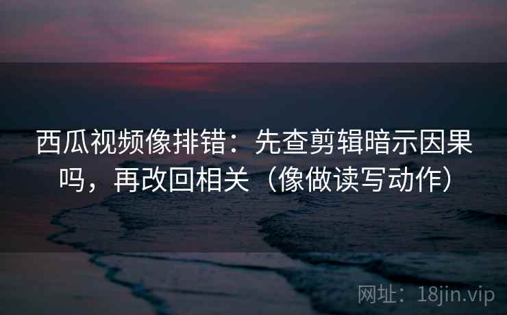 西瓜视频像排错：先查剪辑暗示因果吗，再改回相关（像做读写动作）
