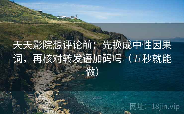 天天影院想评论前：先换成中性因果词，再核对转发语加码吗（五秒就能做）