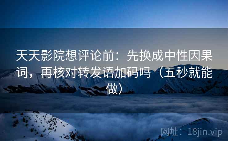 天天影院想评论前：先换成中性因果词，再核对转发语加码吗（五秒就能做）