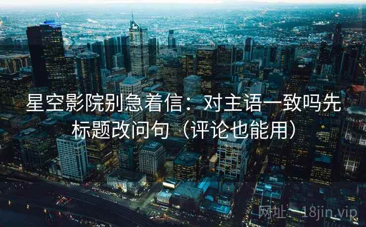 星空影院别急着信：对主语一致吗先标题改问句（评论也能用）