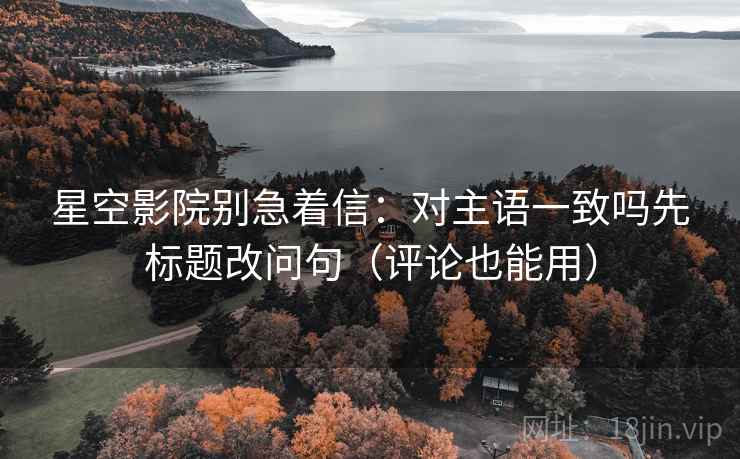 星空影院别急着信：对主语一致吗先标题改问句（评论也能用）