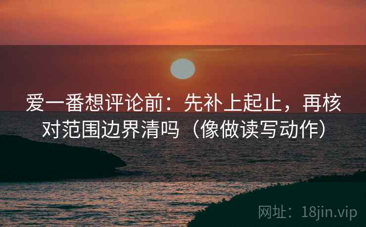 爱一番想评论前：先补上起止，再核对范围边界清吗（像做读写动作）