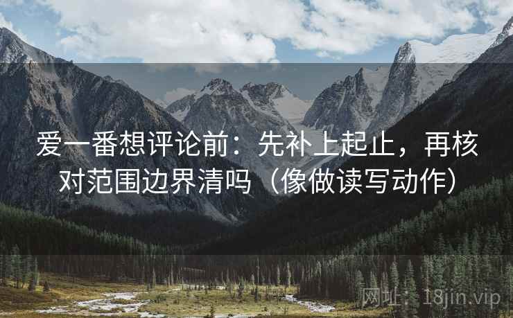爱一番想评论前：先补上起止，再核对范围边界清吗（像做读写动作）