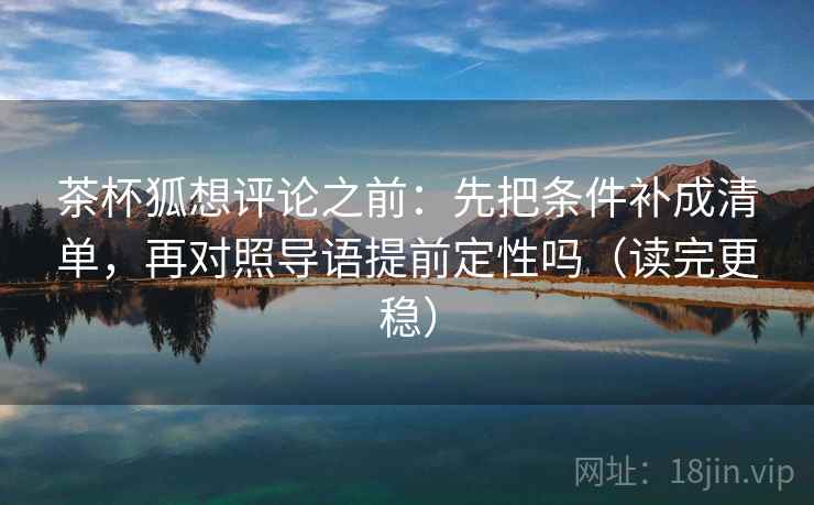 茶杯狐想评论之前：先把条件补成清单，再对照导语提前定性吗（读完更稳）