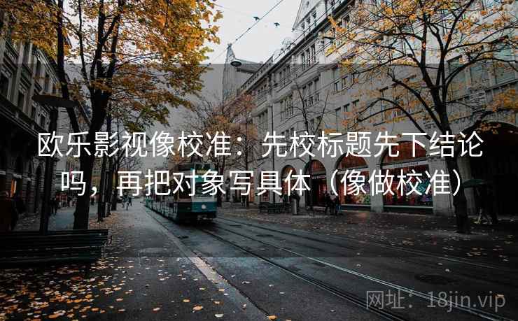 欧乐影视像校准：先校标题先下结论吗，再把对象写具体（像做校准）