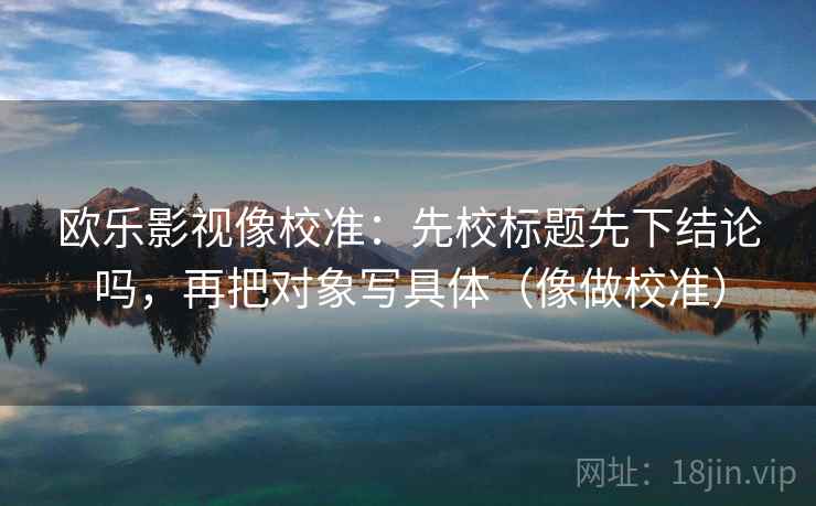 欧乐影视像校准：先校标题先下结论吗，再把对象写具体（像做校准）