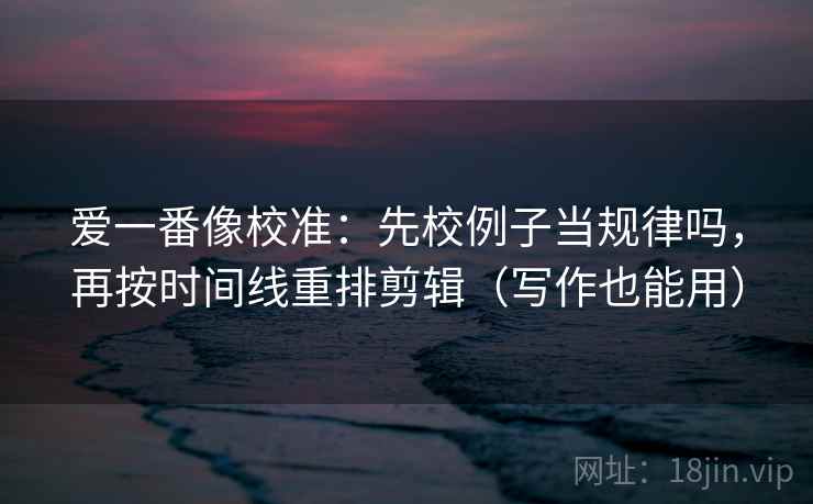 爱一番像校准:先校例子当规律吗,再按时间线重排剪辑(写作也能用) 爱一番像校准:先校例子当规律吗,再按时间线重排剪辑(写作也能用)