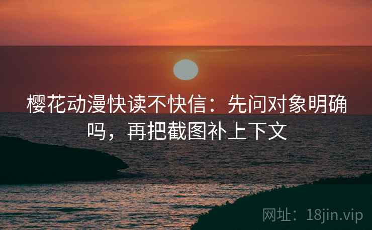 樱花动漫快读不快信：先问对象明确吗，再把截图补上下文