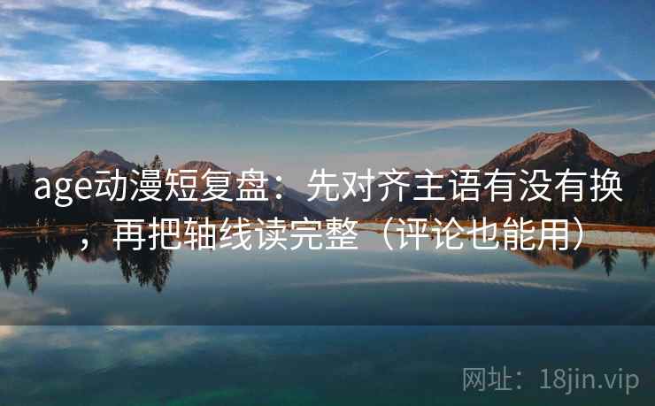 age动漫短复盘：先对齐主语有没有换，再把轴线读完整（评论也能用）