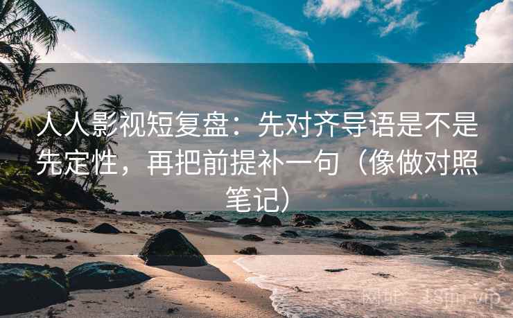 人人影视短复盘：先对齐导语是不是先定性，再把前提补一句（像做对照笔记）