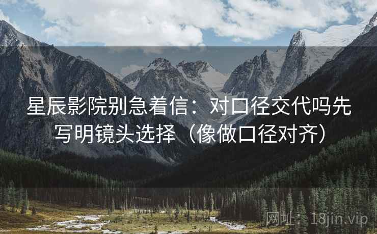 星辰影院别急着信：对口径交代吗先写明镜头选择（像做口径对齐）