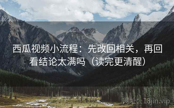 西瓜视频小流程：先改回相关，再回看结论太满吗（读完更清醒）