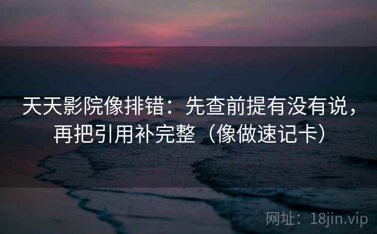 天天影院像排错：先查前提有没有说，再把引用补完整（像做速记卡）