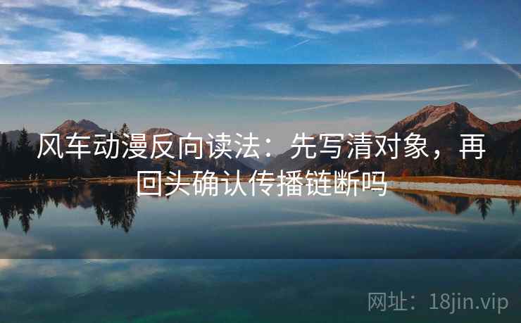 风车动漫反向读法:先写清对象,再回头确认传播链断吗 风车动漫反向读法:先写清对象,再回头确认传播链断吗